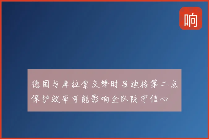 德国与库拉索交锋时吕迪格第二点保护效率可能影响全队防守信心