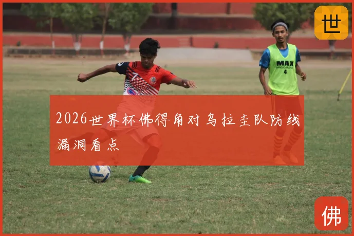 2026世界杯佛得角对乌拉圭队防线漏洞看点